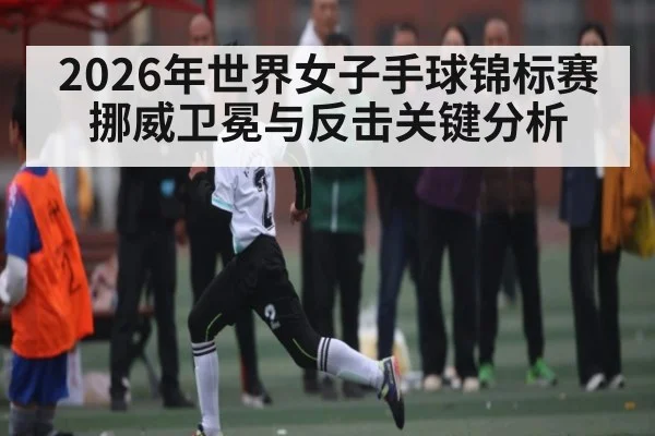 2026年世界女子手球锦标赛挪威卫冕与反击关键分析