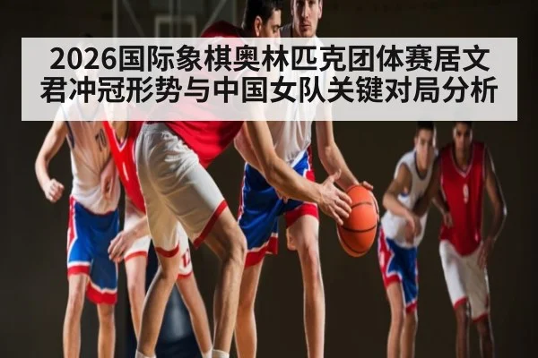 2026国际象棋奥林匹克团体赛居文君冲冠形势与中国女队关键对局分析